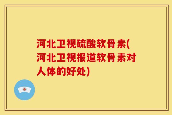河北卫视硫酸软骨素(河北卫视报道软骨素对人体的好处)-第1张图片-关节骑士