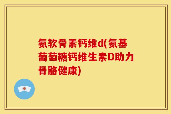 氨软骨素钙维d(氨基葡萄糖钙维生素D助力骨骼健康)