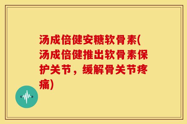 汤成倍健安糖软骨素(汤成倍健推出软骨素保护关节，缓解骨关节疼痛)