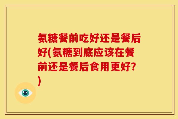 氨糖餐前吃好还是餐后好(氨糖到底应该在餐前还是餐后食用更好？)