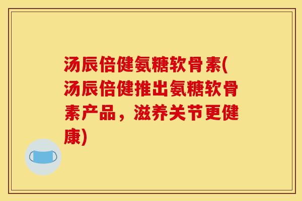 汤辰倍健氨糖软骨素(汤辰倍健推出氨糖软骨素产品，滋养关节更健康)