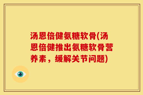 汤恩倍健氨糖软骨(汤恩倍健推出氨糖软骨营养素，缓解关节问题)