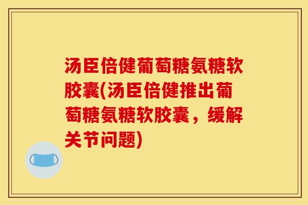 汤臣倍健葡萄糖氨糖软胶囊(汤臣倍健推出葡萄糖氨糖软胶囊，缓解关节问题)