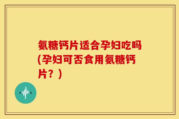 氨糖钙片适合孕妇吃吗(孕妇可否食用氨糖钙片？)