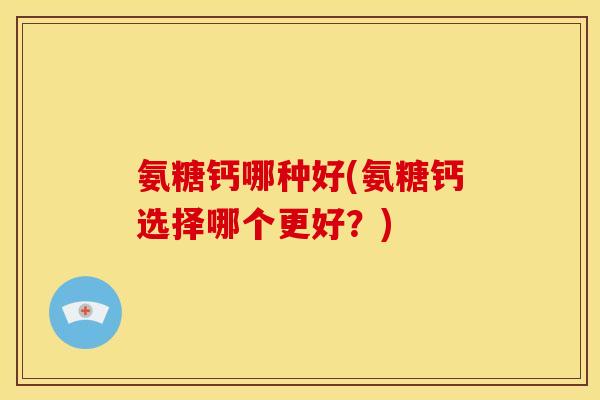 氨糖钙哪种好(氨糖钙选择哪个更好？)