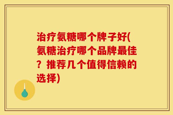 治疗氨糖哪个牌子好(氨糖治疗哪个品牌最佳？推荐几个值得信赖的选择)