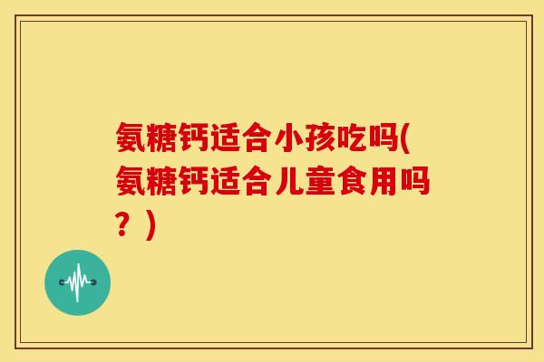 氨糖钙适合小孩吃吗(氨糖钙适合儿童食用吗？)