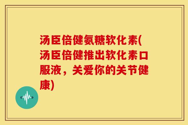 汤臣倍健氨糖软化素(汤臣倍健推出软化素口服液，关爱你的关节健康)