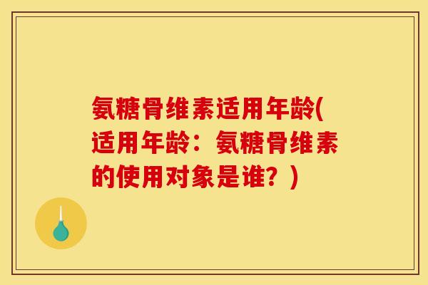 氨糖骨维素适用年龄(适用年龄：氨糖骨维素的使用对象是谁？)