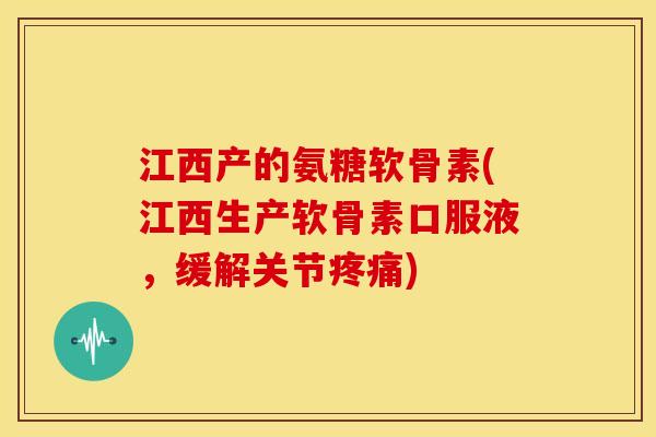 江西产的氨糖软骨素(江西生产软骨素口服液，缓解关节疼痛)