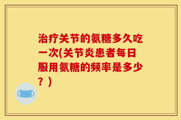 治疗关节的氨糖多久吃一次(关节炎患者每日服用氨糖的频率是多少？)