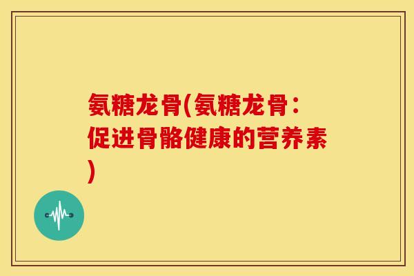 氨糖龙骨(氨糖龙骨：促进骨骼健康的营养素)