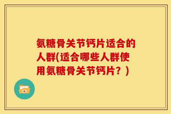 氨糖骨关节钙片适合的人群(适合哪些人群使用氨糖骨关节钙片？)