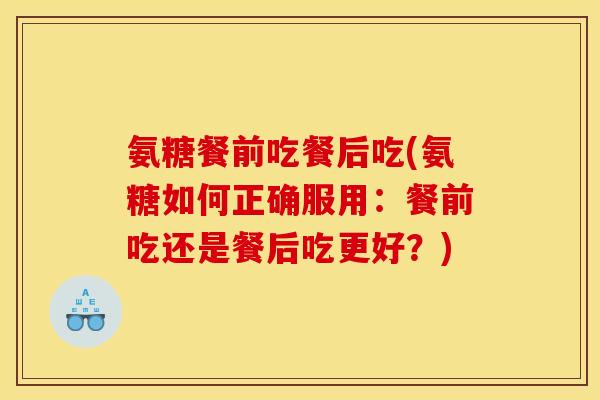 氨糖餐前吃餐后吃(氨糖如何正确服用：餐前吃还是餐后吃更好？)