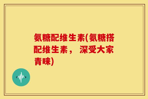 氨糖配维生素(氨糖搭配维生素， 深受大家青睐)