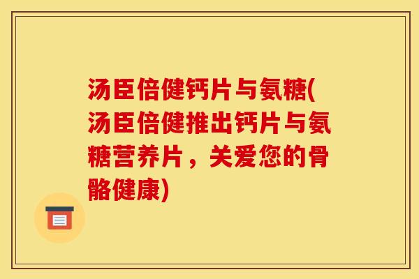 汤臣倍健钙片与氨糖(汤臣倍健推出钙片与氨糖营养片，关爱您的骨骼健康)