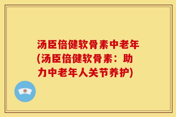 汤臣倍健软骨素中老年(汤臣倍健软骨素：助力中老年人关节养护)