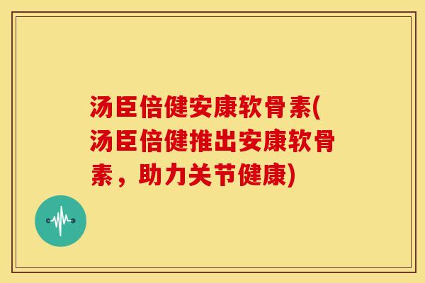 汤臣倍健安康软骨素(汤臣倍健推出安康软骨素，助力关节健康)