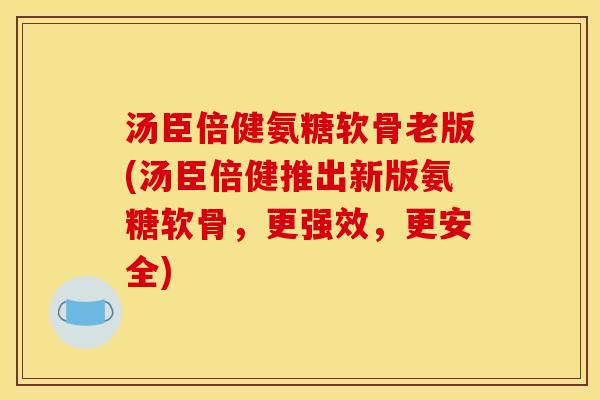 汤臣倍健氨糖软骨老版(汤臣倍健推出新版氨糖软骨，更强效，更安全)