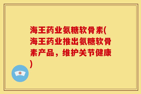 海王药业氨糖软骨素(海王药业推出氨糖软骨素产品，维护关节健康)