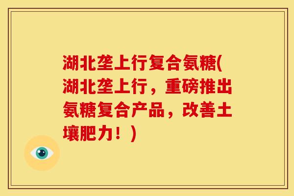 湖北垄上行复合氨糖(湖北垄上行，重磅推出氨糖复合产品，改善土壤肥力！)