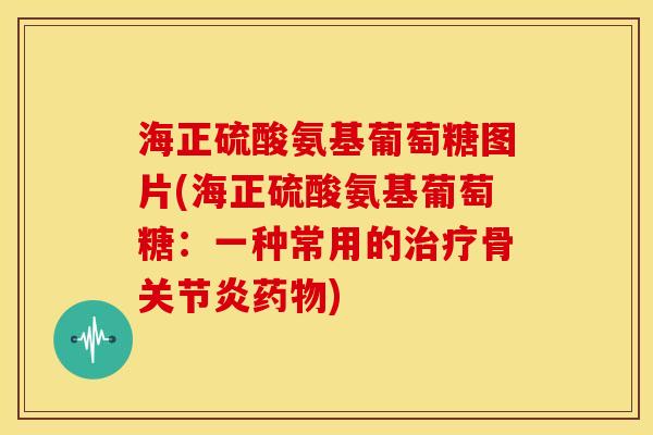 海正硫酸氨基葡萄糖图片(海正硫酸氨基葡萄糖：一种常用的治疗骨关节炎药物)