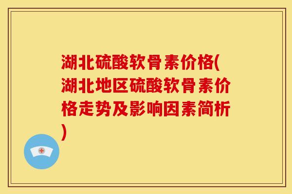 湖北硫酸软骨素价格(湖北地区硫酸软骨素价格走势及影响因素简析)