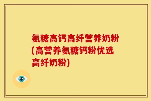 氨糖高钙高纤营养奶粉(高营养氨糖钙粉优选高纤奶粉)