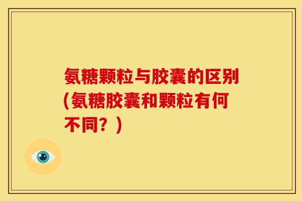 氨糖颗粒与胶囊的区别(氨糖胶囊和颗粒有何不同？)