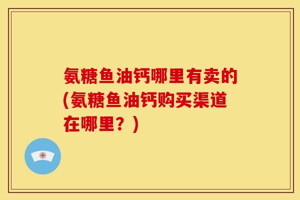 氨糖鱼油钙哪里有卖的(氨糖鱼油钙购买渠道在哪里？)-第1张图片-关节骑士