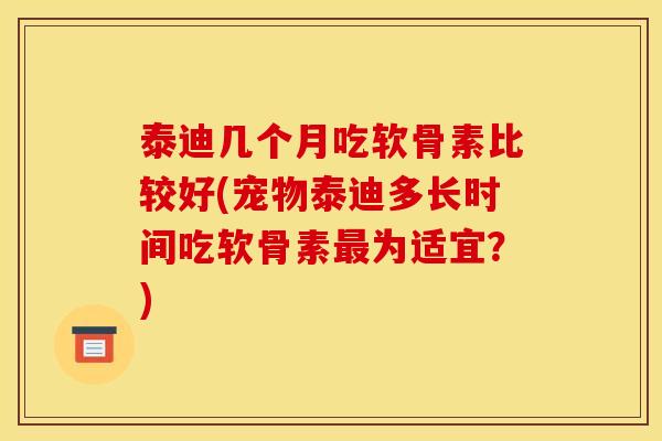 泰迪几个月吃软骨素比较好(宠物泰迪多长时间吃软骨素最为适宜？)