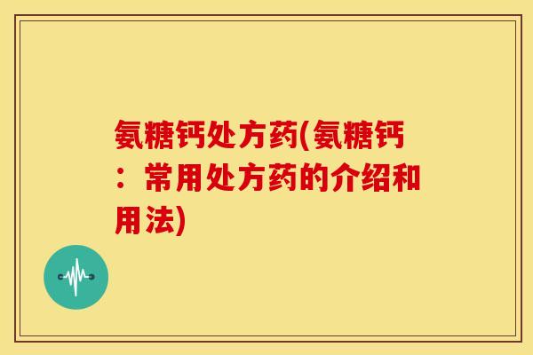 氨糖钙处方药(氨糖钙：常用处方药的介绍和用法)