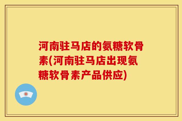 河南驻马店的氨糖软骨素(河南驻马店出现氨糖软骨素产品供应)