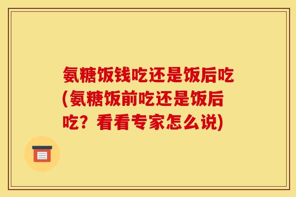 氨糖饭钱吃还是饭后吃(氨糖饭前吃还是饭后吃？看看专家怎么说)-第1张图片-关节骑士