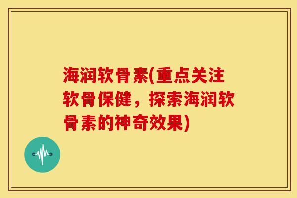 海润软骨素(重点关注软骨保健，探索海润软骨素的神奇效果)