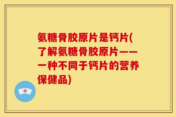 氨糖骨胶原片是钙片(了解氨糖骨胶原片——一种不同于钙片的营养保健品)