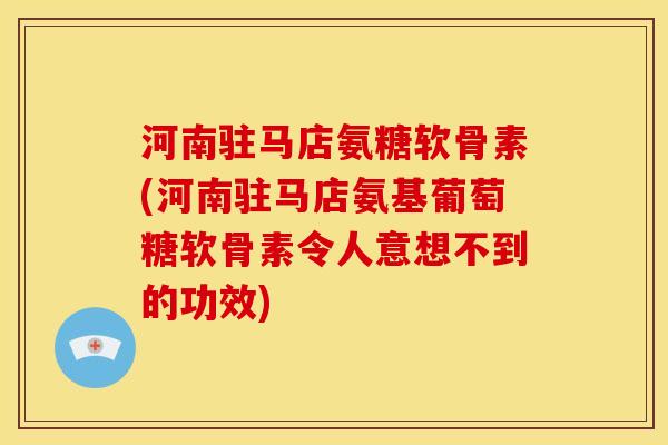 河南驻马店氨糖软骨素(河南驻马店氨基葡萄糖软骨素令人意想不到的功效)
