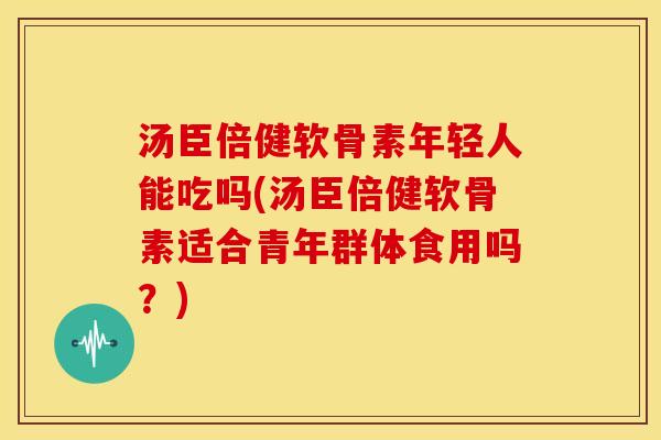 汤臣倍健软骨素年轻人能吃吗(汤臣倍健软骨素适合青年群体食用吗？)