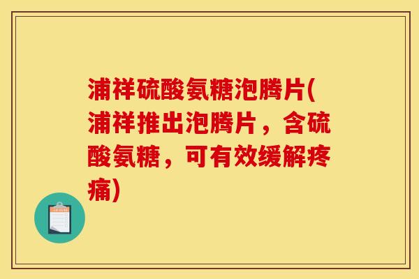 浦祥硫酸氨糖泡腾片(浦祥推出泡腾片，含硫酸氨糖，可有效缓解疼痛)