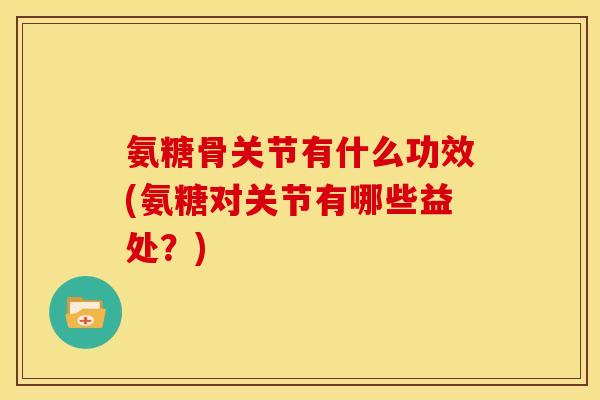 氨糖骨关节有什么功效(氨糖对关节有哪些益处？)