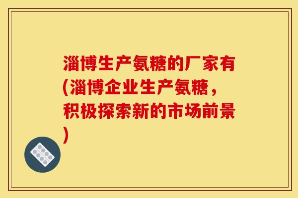 淄博生产氨糖的厂家有(淄博企业生产氨糖，积极探索新的市场前景)