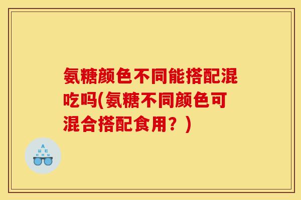 氨糖颜色不同能搭配混吃吗(氨糖不同颜色可混合搭配食用？)-第1张图片-关节骑士