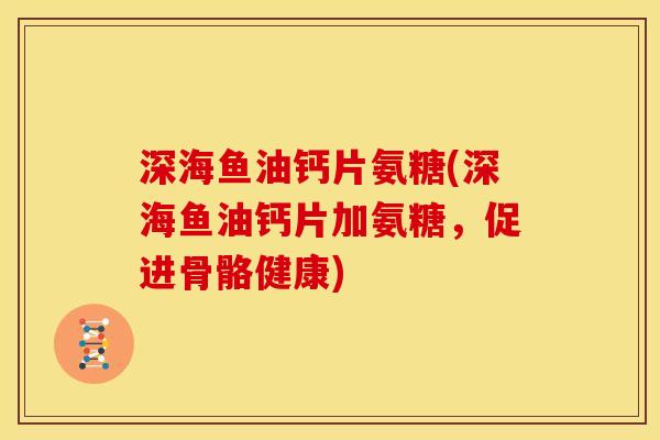 深海鱼油钙片氨糖(深海鱼油钙片加氨糖，促进骨骼健康)