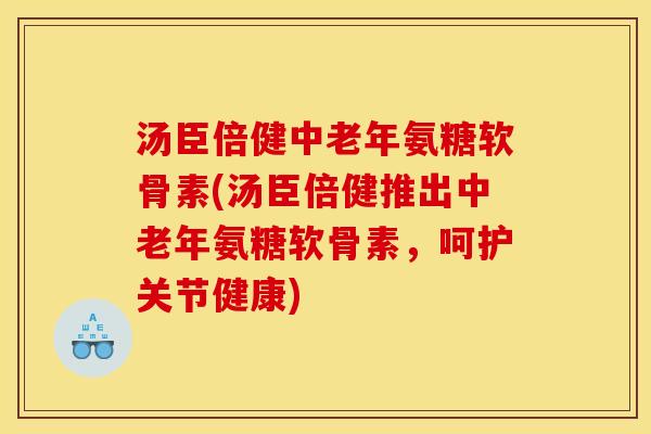 汤臣倍健中老年氨糖软骨素(汤臣倍健推出中老年氨糖软骨素，呵护关节健康)