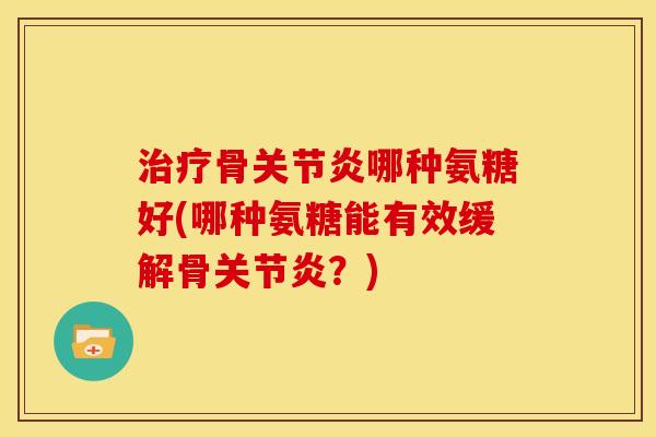 治疗骨关节炎哪种氨糖好(哪种氨糖能有效缓解骨关节炎？)