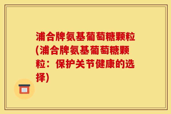 浦合牌氨基葡萄糖颗粒(浦合牌氨基葡萄糖颗粒：保护关节健康的选择)-第1张图片-关节骑士