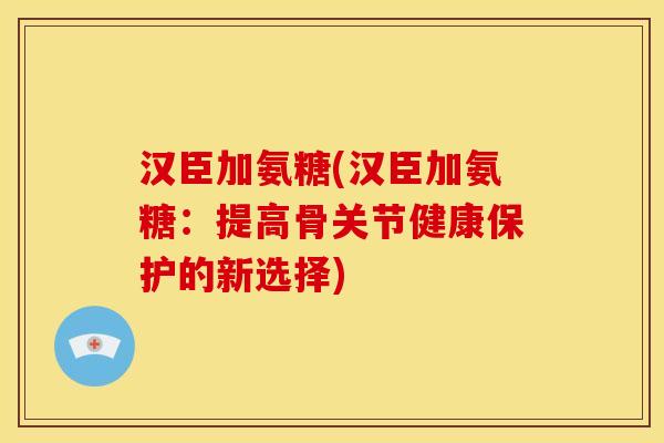 汉臣加氨糖(汉臣加氨糖：提高骨关节健康保护的新选择)