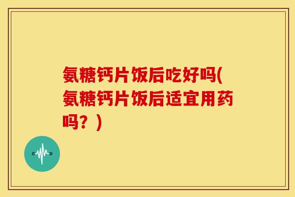 氨糖钙片饭后吃好吗(氨糖钙片饭后适宜用药吗？)