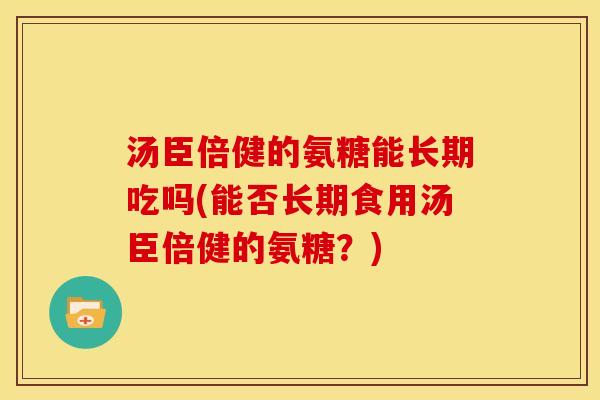 汤臣倍健的氨糖能长期吃吗(能否长期食用汤臣倍健的氨糖？)