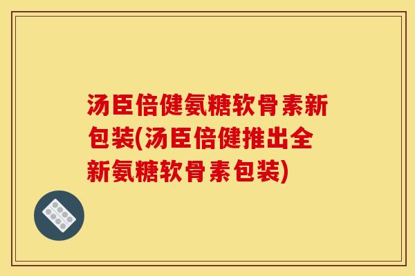 汤臣倍健氨糖软骨素新包装(汤臣倍健推出全新氨糖软骨素包装)